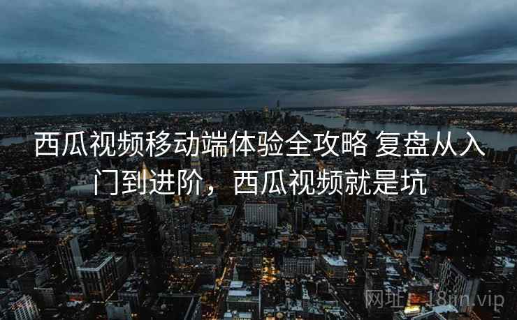 西瓜视频移动端体验全攻略 复盘从入门到进阶，西瓜视频就是坑