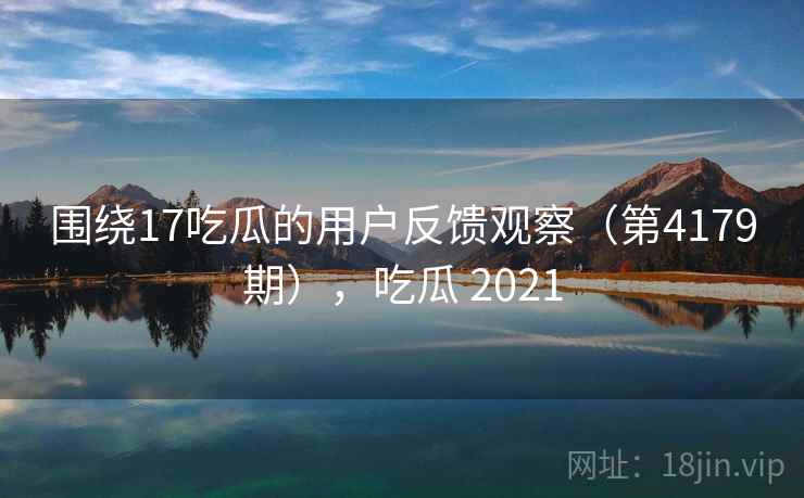 围绕17吃瓜的用户反馈观察（第4179期），吃瓜 2021