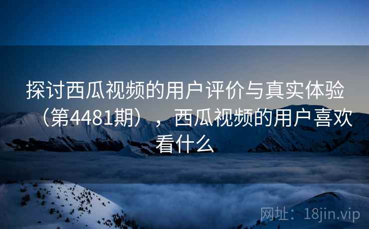 探讨西瓜视频的用户评价与真实体验（第4481期），西瓜视频的用户喜欢看什么
