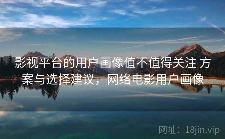 影视平台的用户画像值不值得关注 方案与选择建议,网络电影用户画像 影视平台的用户画像值不值得关注 方案与选择建议,网络电影用户画像
