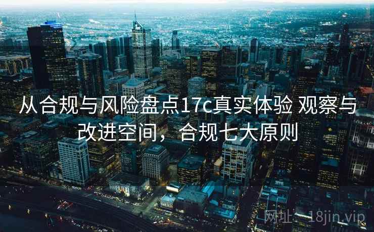 从合规与风险盘点17c真实体验 观察与改进空间,合规七大原则 从合规与风险盘点17c真实体验 观察与改进空间,合规七大原则