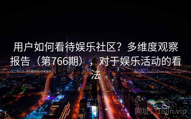 用户如何看待娱乐社区?多维度观察报告(第766期),对于娱乐活动的看法 用户如何看待娱乐社区?多维度观察报告(第766期),对于娱乐活动的看法