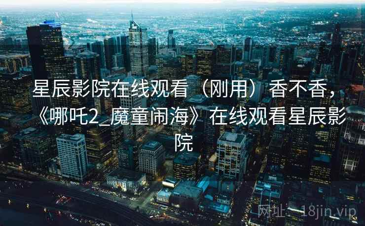 星辰影院在线观看（刚用）香不香，《哪吒2_魔童闹海》在线观看星辰影院