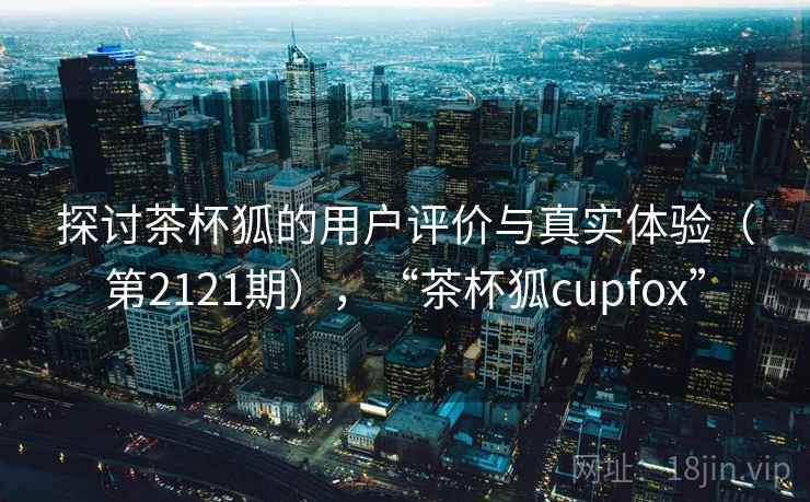 探讨茶杯狐的用户评价与真实体验（第2121期），“茶杯狐cupfox”