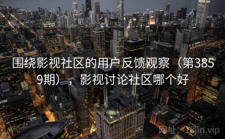 围绕影视社区的用户反馈观察（第3859期），影视讨论社区哪个好