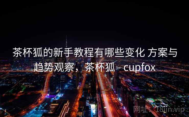 茶杯狐的新手教程有哪些变化 方案与趋势观察,茶杯狐 - cupfox 茶杯狐的新手教程有哪些变化 方案与趋势观察,茶杯狐 - cupfox