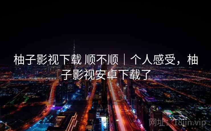 柚子影视下载 顺不顺｜个人感受，柚子影视安卓下载了