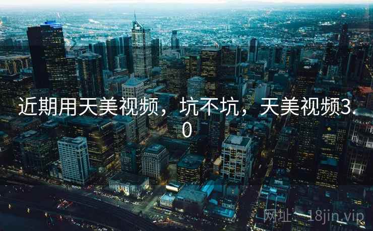 近期用天美视频,坑不坑,天美视频3.0 近期用天美视频,坑不坑,天美视频3.0