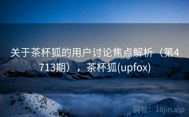 关于茶杯狐的用户讨论焦点解析（第4713期），茶杯狐(upfox)