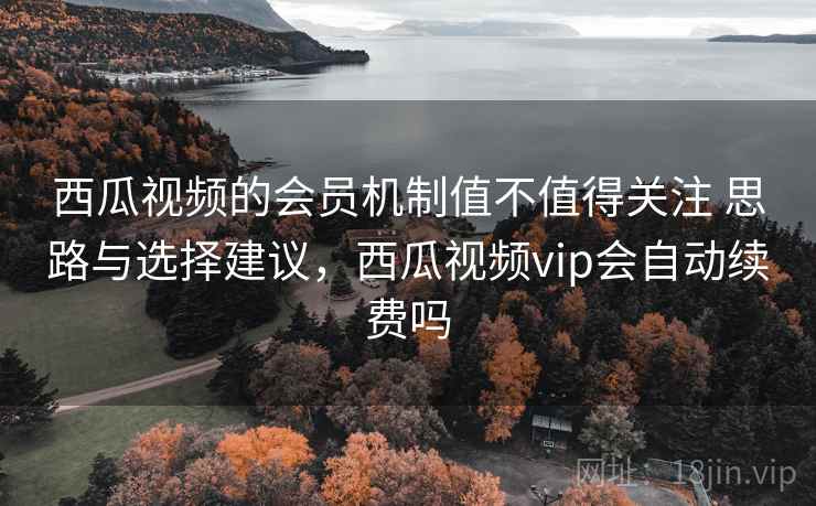 西瓜视频的会员机制值不值得关注 思路与选择建议，西瓜视频vip会自动续费吗