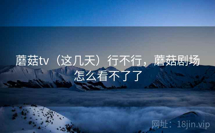 蘑菇tv（这几天）行不行，蘑菇剧场怎么看不了了