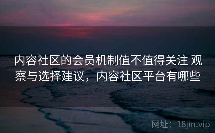 内容社区的会员机制值不值得关注 观察与选择建议，内容社区平台有哪些