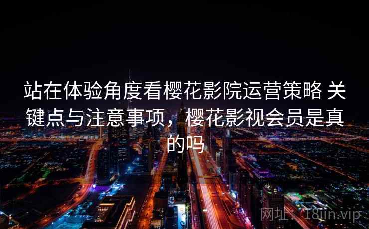 站在体验角度看樱花影院运营策略 关键点与注意事项，樱花影视会员是真的吗