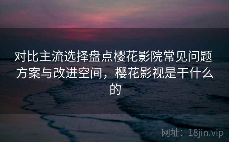 对比主流选择盘点樱花影院常见问题 方案与改进空间，樱花影视是干什么的