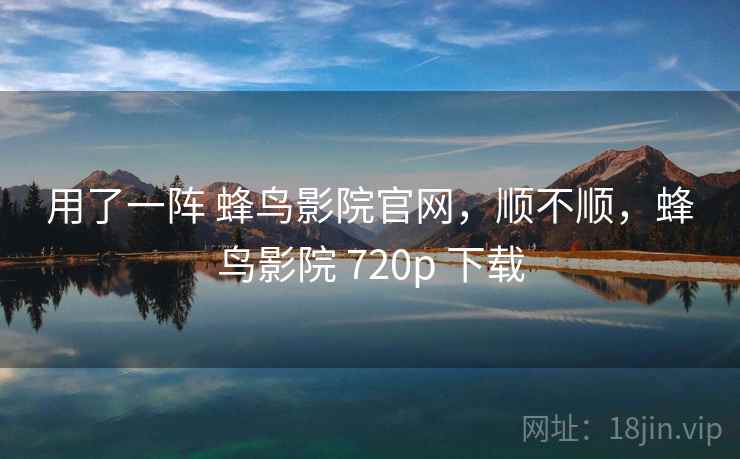 用了一阵 蜂鸟影院官网，顺不顺，蜂鸟影院 720p 下载