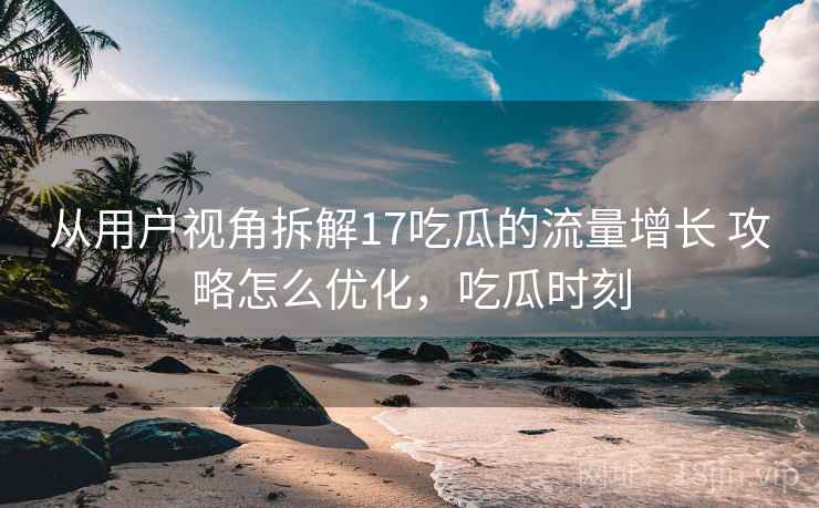 从用户视角拆解17吃瓜的流量增长 攻略怎么优化，吃瓜时刻