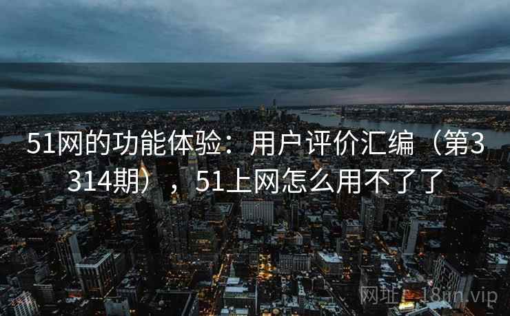 51网的功能体验：用户评价汇编（第3314期），51上网怎么用不了了