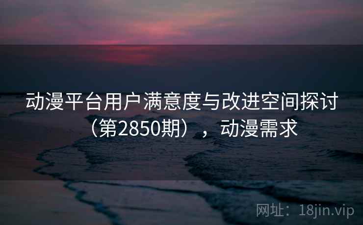 动漫平台用户满意度与改进空间探讨（第2850期），动漫需求