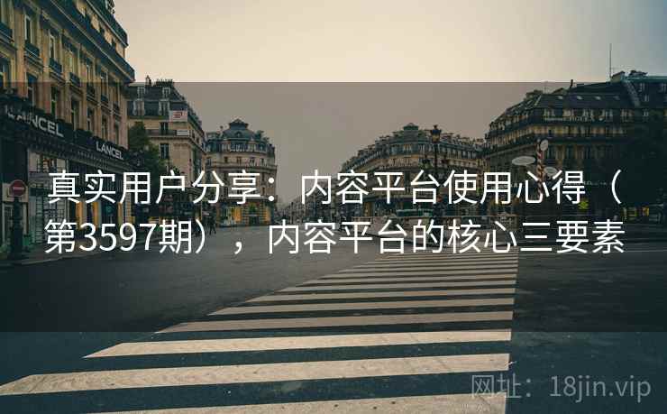 真实用户分享:内容平台使用心得(第3597期),内容平台的核心三要素 真实用户分享:内容平台使用心得(第3597期),内容平台的核心三要素