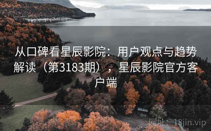 从口碑看星辰影院：用户观点与趋势解读（第3183期），星辰影院官方客户端