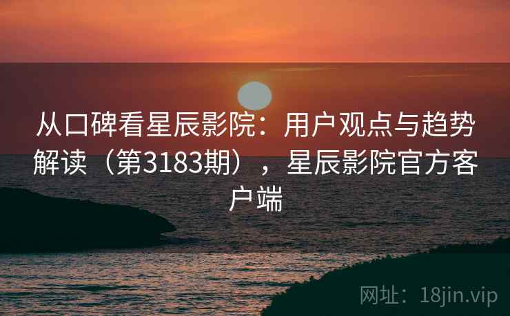 从口碑看星辰影院：用户观点与趋势解读（第3183期），星辰影院官方客户端