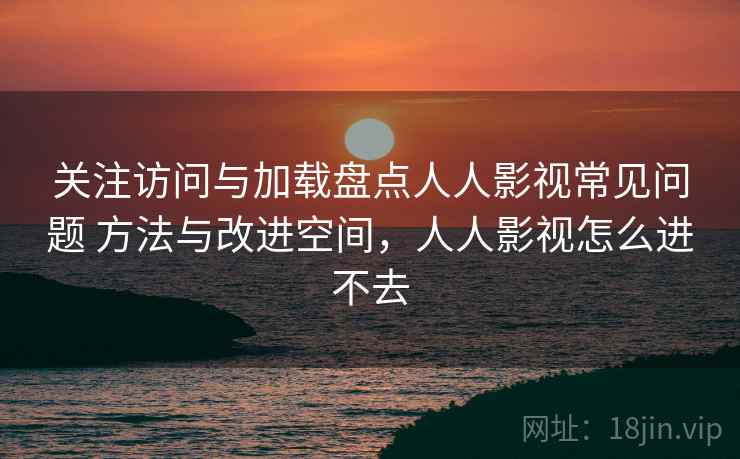 关注访问与加载盘点人人影视常见问题 方法与改进空间,人人影视怎么进不去 关注访问与加载盘点人人影视常见问题 方法与改进空间,人人影视怎么进不去