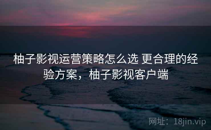 柚子影视运营策略怎么选 更合理的经验方案,柚子影视客户端 柚子影视运营策略怎么选 更合理的经验方案,柚子影视客户端