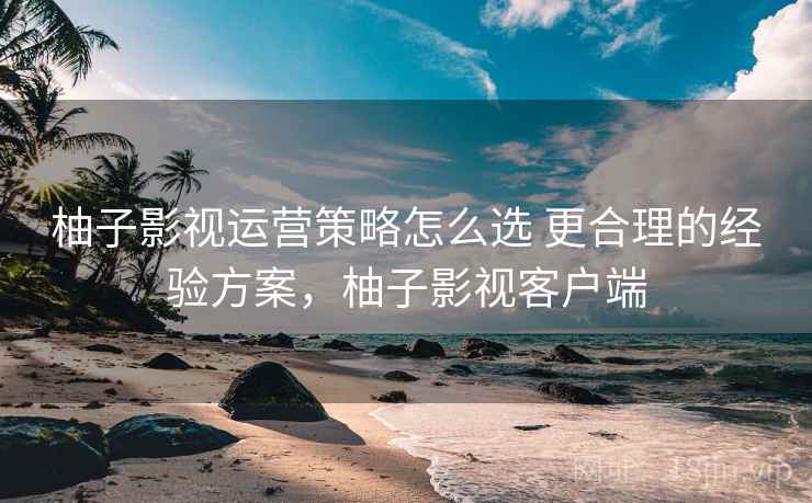 柚子影视运营策略怎么选 更合理的经验方案,柚子影视客户端 柚子影视运营策略怎么选 更合理的经验方案,柚子影视客户端