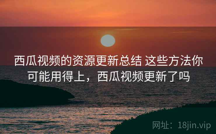 西瓜视频的资源更新总结 这些方法你可能用得上，西瓜视频更新了吗