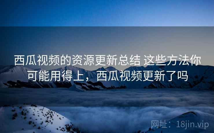 西瓜视频的资源更新总结 这些方法你可能用得上，西瓜视频更新了吗