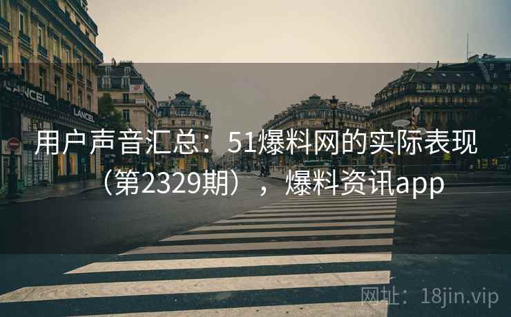 用户声音汇总：51爆料网的实际表现（第2329期），爆料资讯app