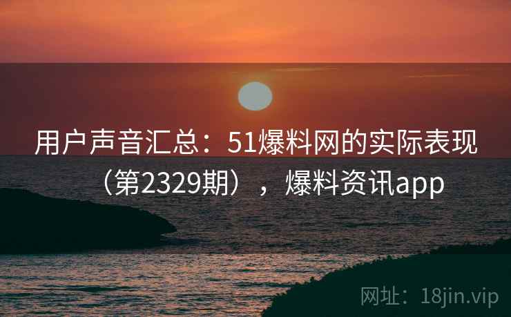 用户声音汇总：51爆料网的实际表现（第2329期），爆料资讯app