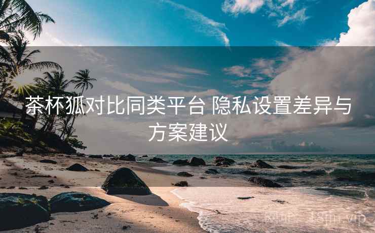 茶杯狐对比同类平台 隐私设置差异与方案建议
