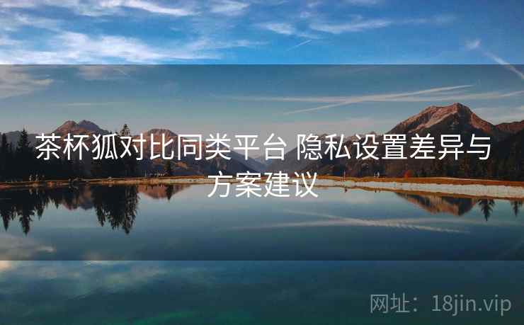茶杯狐对比同类平台 隐私设置差异与方案建议