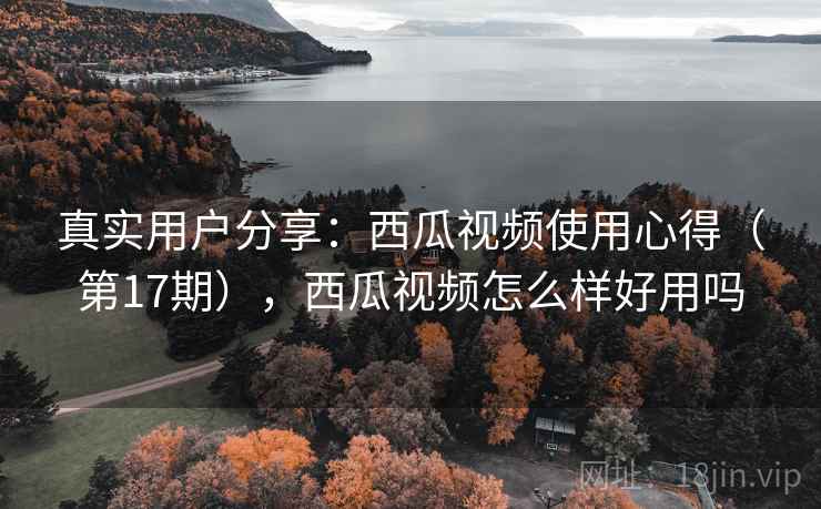 真实用户分享：西瓜视频使用心得（第17期），西瓜视频怎么样好用吗