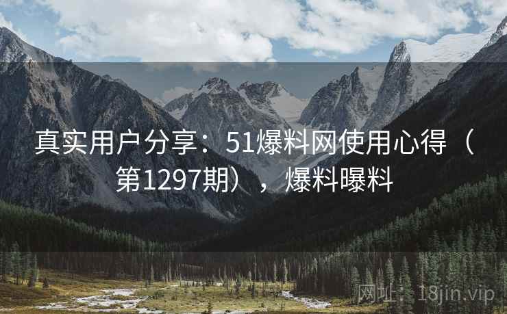 真实用户分享：51爆料网使用心得（第1297期），爆料曝料