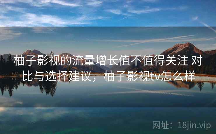 柚子影视的流量增长值不值得关注 对比与选择建议，柚子影视tv怎么样