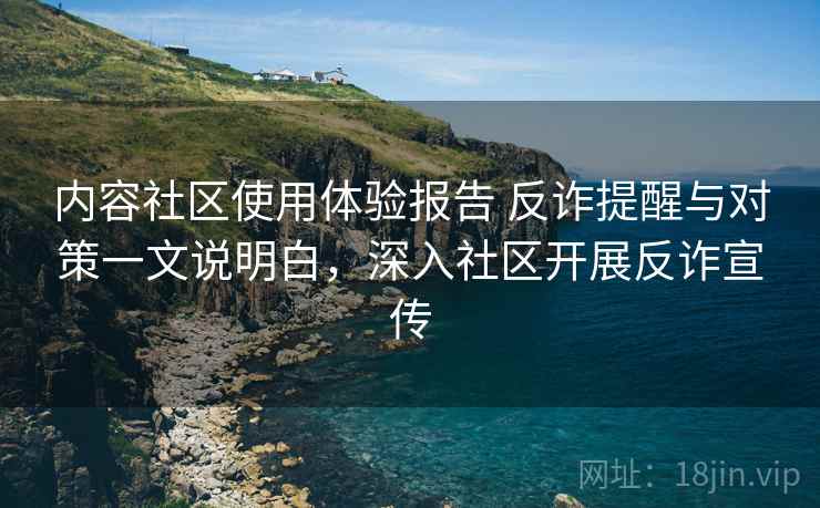 内容社区使用体验报告 反诈提醒与对策一文说明白，深入社区开展反诈宣传