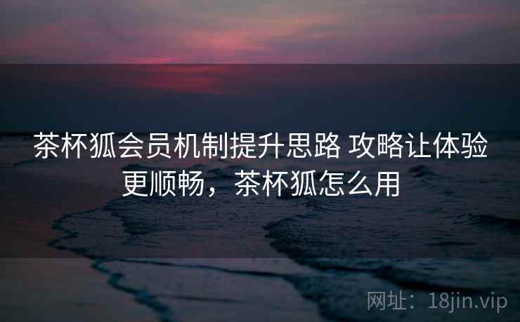 茶杯狐会员机制提升思路 攻略让体验更顺畅，茶杯狐怎么用