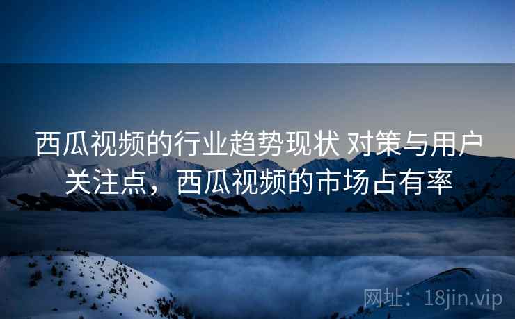西瓜视频的行业趋势现状 对策与用户关注点，西瓜视频的市场占有率