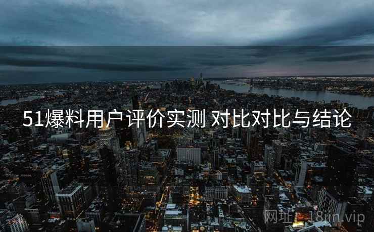 51爆料用户评价实测 对比对比与结论