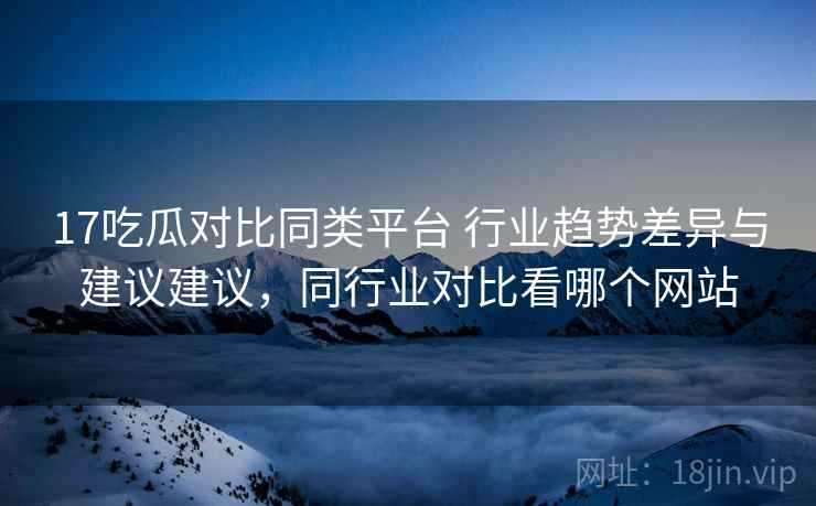 17吃瓜对比同类平台 行业趋势差异与建议建议，同行业对比看哪个网站