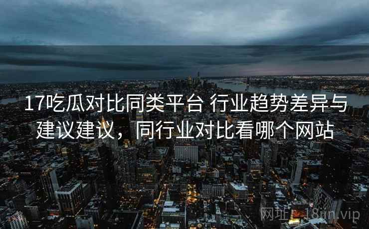 17吃瓜对比同类平台 行业趋势差异与建议建议，同行业对比看哪个网站