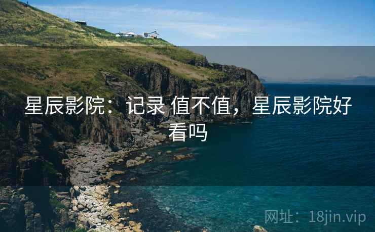 星辰影院：记录 值不值，星辰影院好看吗