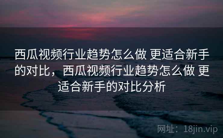 西瓜视频行业趋势怎么做 更适合新手的对比,西瓜视频行业趋势怎么做 更适合新手的对比分析 西瓜视频行业趋势怎么做 更适合新手的对比,西瓜视频行业趋势怎么做 更适合新手的对比分析