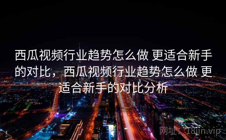 西瓜视频行业趋势怎么做 更适合新手的对比,西瓜视频行业趋势怎么做 更适合新手的对比分析 西瓜视频行业趋势怎么做 更适合新手的对比,西瓜视频行业趋势怎么做 更适合新手的对比分析