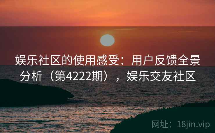娱乐社区的使用感受:用户反馈全景分析(第4222期),娱乐交友社区 娱乐社区的使用感受:用户反馈全景分析(第4222期),娱乐交友社区