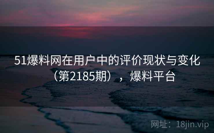 51爆料网在用户中的评价现状与变化（第2185期），爆料平台
