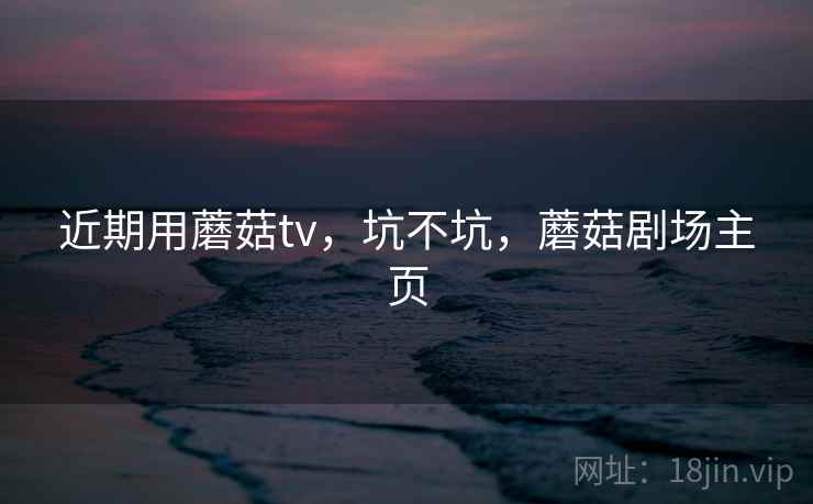 近期用蘑菇tv,坑不坑,蘑菇剧场主页 近期用蘑菇tv,坑不坑,蘑菇剧场主页