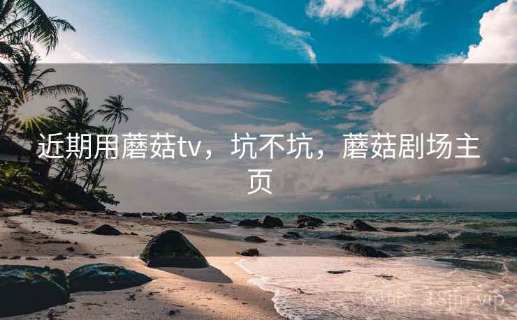 近期用蘑菇tv,坑不坑,蘑菇剧场主页 近期用蘑菇tv,坑不坑,蘑菇剧场主页